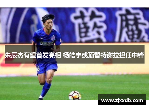 朱辰杰有望首发亮相 杨皓宇或顶替特谢拉担任中锋