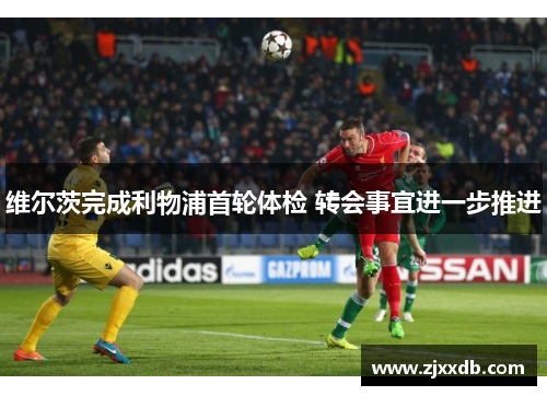 维尔茨完成利物浦首轮体检 转会事宜进一步推进