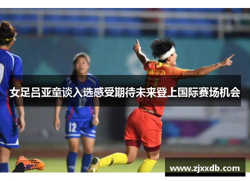 女足吕亚童谈入选感受期待未来登上国际赛场机会